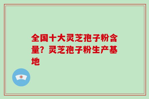 全国十大灵芝孢子粉含量？灵芝孢子粉生产基地