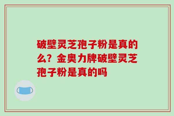 破壁灵芝孢子粉是真的么?金奥力牌破壁灵芝孢子粉是真的吗 破壁灵芝孢子粉是真的么?金奥力牌破壁灵芝孢子粉是真的吗