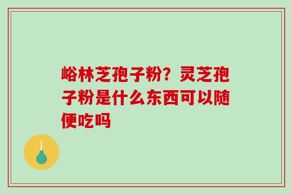 峪林芝孢子粉?灵芝孢子粉是什么东西可以随便吃吗 峪林芝孢子粉?灵芝孢子粉是什么东西可以随便吃吗