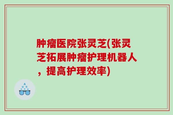 医院张灵芝(张灵芝拓展护理机器人,提高护理效率) 医院张灵芝(张灵芝拓展护理机器人,提高护理效率)