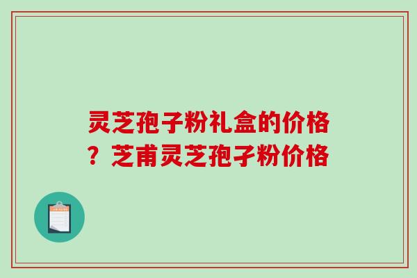 灵芝孢子粉礼盒的价格?芝甫灵芝孢孑粉价格 灵芝孢子粉礼盒的价格?芝甫灵芝孢孑粉价格