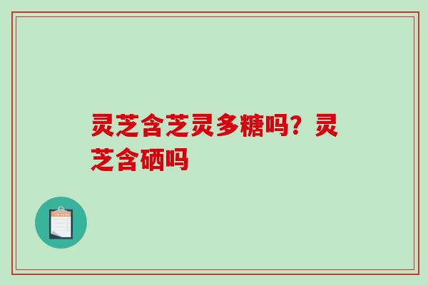 灵芝含芝灵多糖吗？灵芝含硒吗