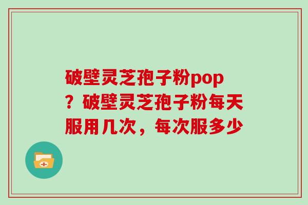 破壁灵芝孢子粉pop?破壁灵芝孢子粉每天服用几次,每次服多少 破壁灵芝孢子粉pop?破壁灵芝孢子粉每天服用几次,每次服多少