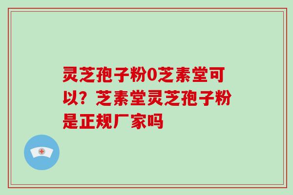 灵芝孢子粉0芝素堂可以？芝素堂灵芝孢子粉是正规厂家吗