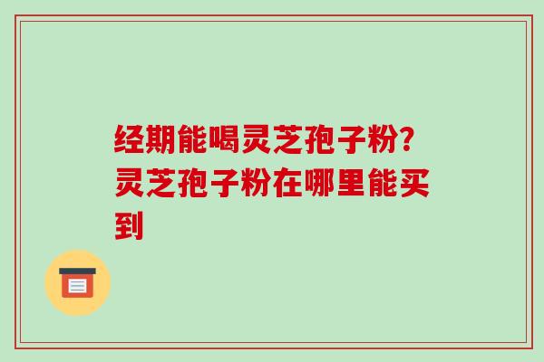 经期能喝灵芝孢子粉？灵芝孢子粉在哪里能买到