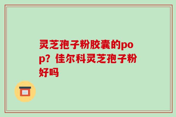灵芝孢子粉胶囊的pop？佳尔科灵芝孢子粉好吗