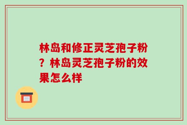 林岛和修正灵芝孢子粉?林岛灵芝孢子粉的效果怎么样 林岛和修正灵芝孢子粉?林岛灵芝孢子粉的效果怎么样