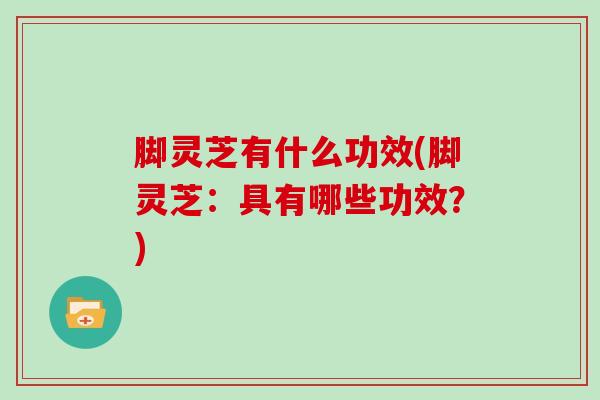 脚灵芝有什么功效(脚灵芝：具有哪些功效？)