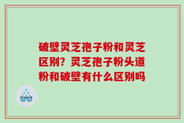 破壁灵芝孢子粉和灵芝区别？灵芝孢子粉头道粉和破壁有什么区别吗
