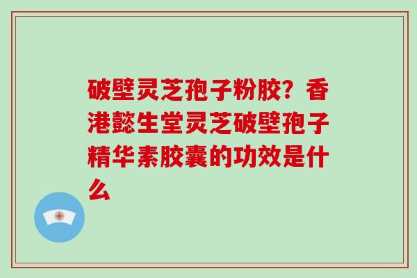 破壁灵芝孢子粉胶？香港懿生堂灵芝破壁孢子精华素胶囊的功效是什么