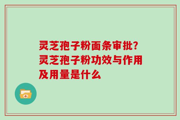 灵芝孢子粉面条审批？灵芝孢子粉功效与作用及用量是什么
