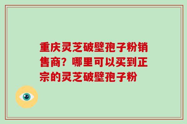 重庆灵芝破壁孢子粉销售商？哪里可以买到正宗的灵芝破壁孢子粉