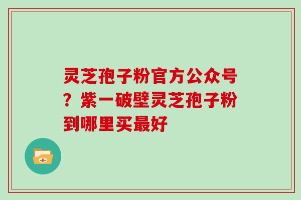 灵芝孢子粉官方公众号？紫一破壁灵芝孢子粉到哪里买好