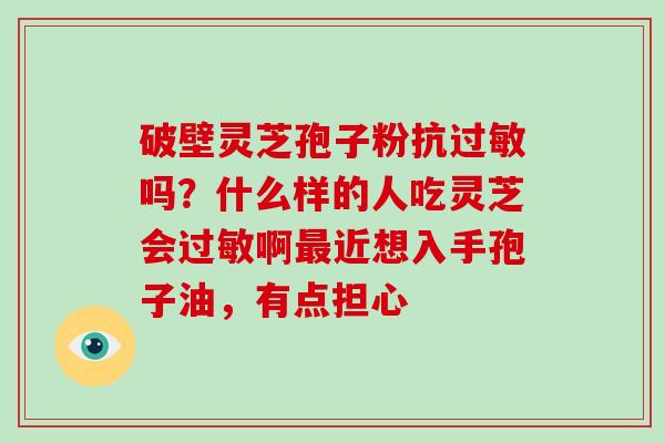 破壁灵芝孢子粉抗吗?什么样的人吃灵芝会啊近想入手孢子油,有点担心 破壁灵芝孢子粉抗吗?什么样的人吃灵芝会啊近想入手孢子油,有点担心