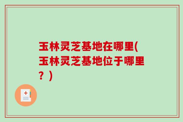 玉林灵芝基地在哪里(玉林灵芝基地位于哪里？)