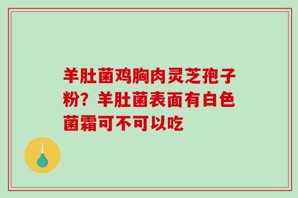 羊肚菌鸡胸肉灵芝孢子粉？羊肚菌表面有白色菌霜可不可以吃