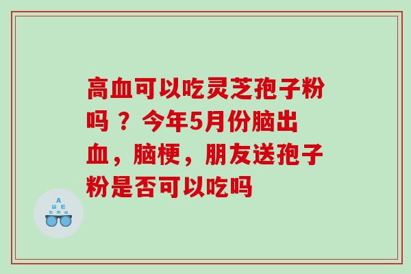 高可以吃灵芝孢子粉吗 ?今年5月份脑出,脑梗,朋友送孢子粉是否可以吃吗 高可以吃灵芝孢子粉吗 ?今年5月份脑出,脑梗,朋友送孢子粉是否可以吃吗