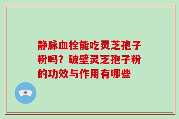 静脉能吃灵芝孢子粉吗？破壁灵芝孢子粉的功效与作用有哪些