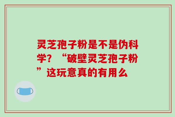 灵芝孢子粉是不是伪科学?“破壁灵芝孢子粉”这玩意真的有用么 灵芝孢子粉是不是伪科学?“破壁灵芝孢子粉”这玩意真的有用么