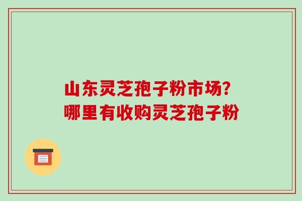 山东灵芝孢子粉市场？哪里有收购灵芝孢子粉