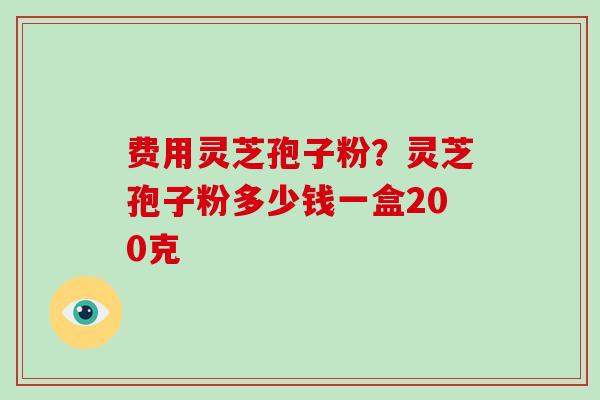 费用灵芝孢子粉？灵芝孢子粉多少钱一盒200克
