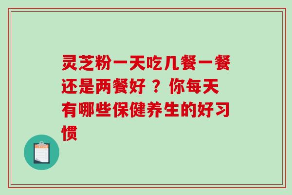 灵芝粉一天吃几餐一餐还是两餐好 ?你每天有哪些保健养生的好习惯 灵芝粉一天吃几餐一餐还是两餐好 ?你每天有哪些保健养生的好习惯