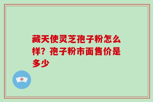 藏天使灵芝孢子粉怎么样？孢子粉市面售价是多少