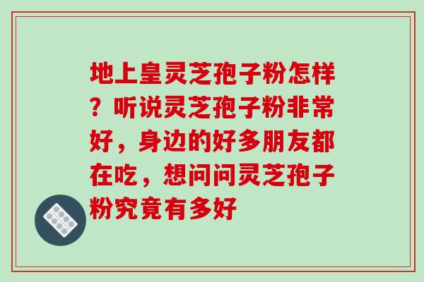 地上皇灵芝孢子粉怎样？听说灵芝孢子粉非常好，身边的好多朋友都在吃，想问问灵芝孢子粉究竟有多好
