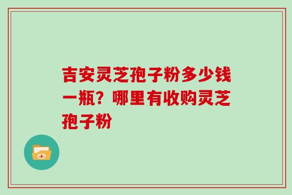 吉安灵芝孢子粉多少钱一瓶？哪里有收购灵芝孢子粉