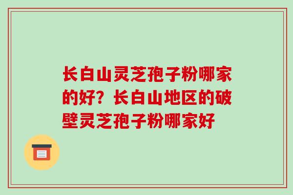 长白山灵芝孢子粉哪家的好?长白山地区的破壁灵芝孢子粉哪家好 长白山灵芝孢子粉哪家的好?长白山地区的破壁灵芝孢子粉哪家好