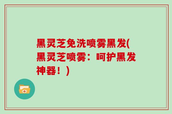 黑灵芝免洗喷雾黑发(黑灵芝喷雾：呵护黑发神器！)