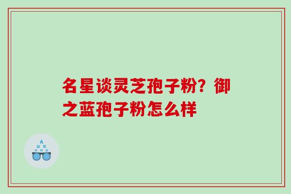 名星谈灵芝孢子粉？御之蓝孢子粉怎么样