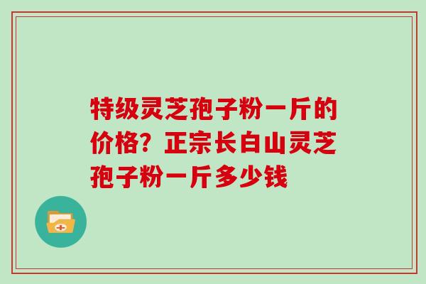 特级灵芝孢子粉一斤的价格？正宗长白山灵芝孢子粉一斤多少钱