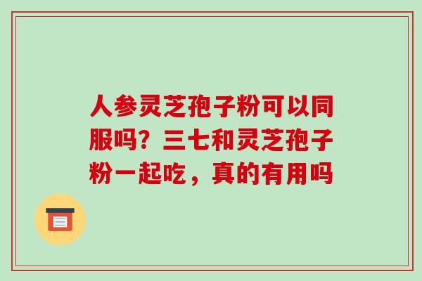 人参灵芝孢子粉可以同服吗?三七和灵芝孢子粉一起吃,真的有用吗 人参灵芝孢子粉可以同服吗?三七和灵芝孢子粉一起吃,真的有用吗