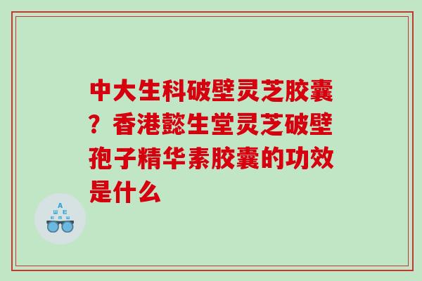 中大生科破壁灵芝胶囊？香港懿生堂灵芝破壁孢子精华素胶囊的功效是什么