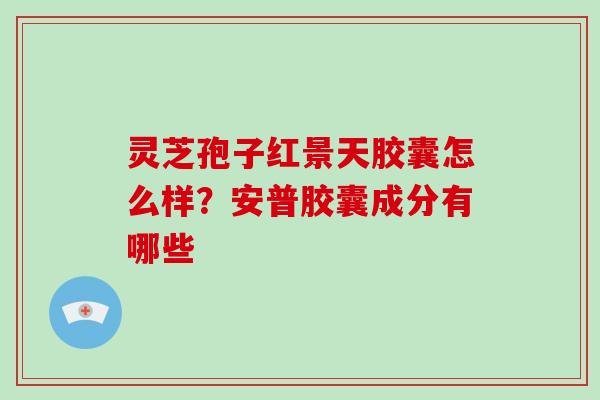 灵芝孢子红景天胶囊怎么样?安普胶囊成分有哪些 灵芝孢子红景天胶囊怎么样?安普胶囊成分有哪些