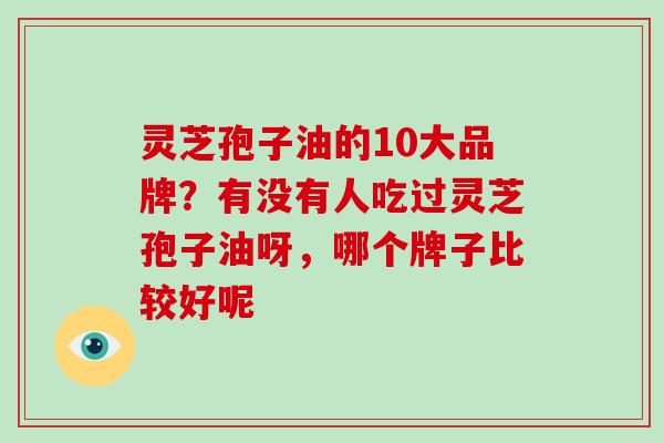 灵芝孢子油的10大品牌？有没有人吃过灵芝孢子油呀，哪个牌子比较好呢