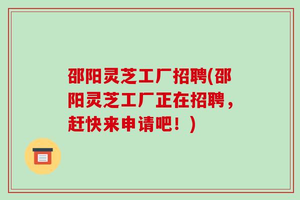 邵阳灵芝工厂招聘(邵阳灵芝工厂正在招聘，赶快来申请吧！)