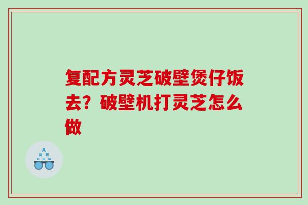 复配方灵芝破壁煲仔饭去？破壁机打灵芝怎么做