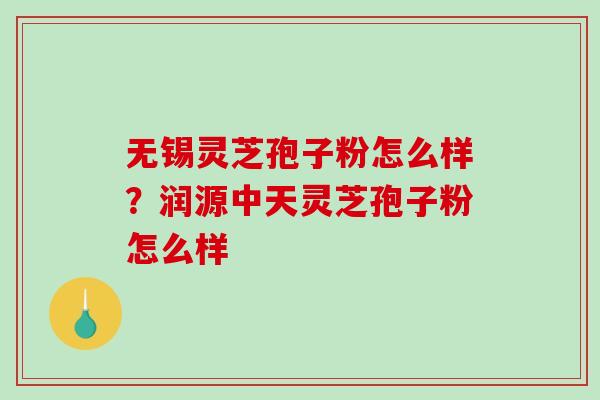 无锡灵芝孢子粉怎么样？润源中天灵芝孢子粉怎么样