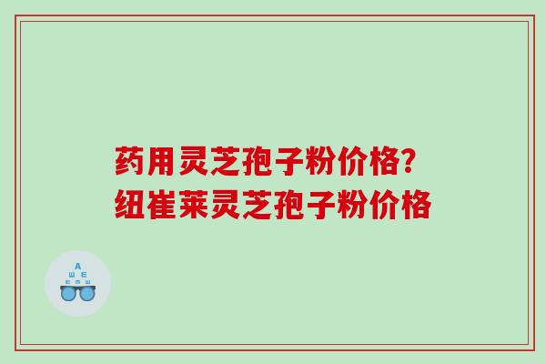 药用灵芝孢子粉价格?纽崔莱灵芝孢子粉价格 药用灵芝孢子粉价格?纽崔莱灵芝孢子粉价格