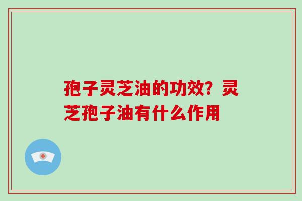 孢子灵芝油的功效？灵芝孢子油有什么作用