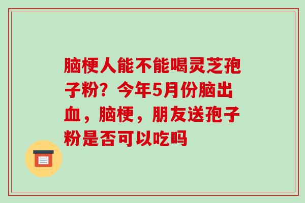 脑梗人能不能喝灵芝孢子粉？今年5月份脑出，脑梗，朋友送孢子粉是否可以吃吗