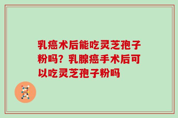 乳术后能吃灵芝孢子粉吗？乳腺手术后可以吃灵芝孢子粉吗