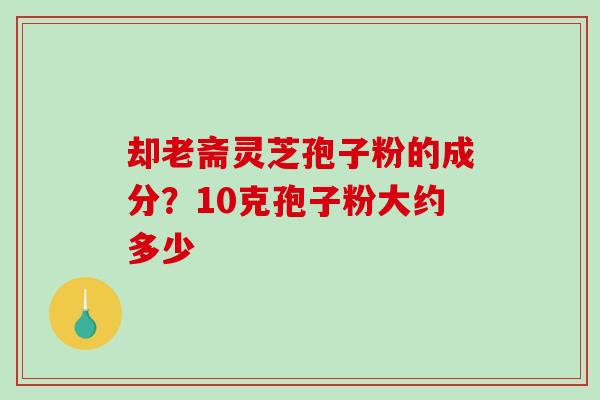 却老斋灵芝孢子粉的成分？10克孢子粉大约多少