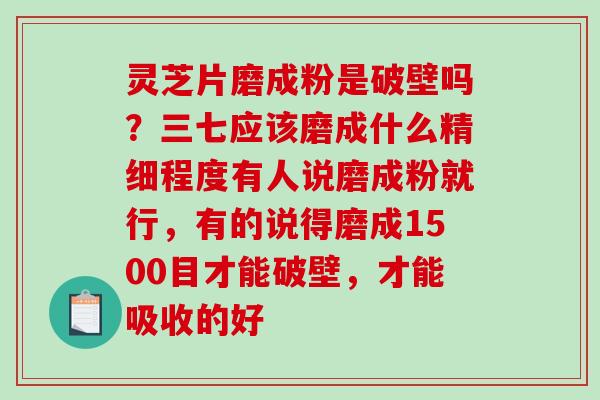 灵芝片磨成粉是破壁吗？三七应该磨成什么精细程度有人说磨成粉就行，有的说得磨成1500目才能破壁，才能吸收的好