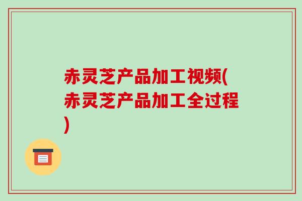 赤灵芝产品加工视频(赤灵芝产品加工全过程) 赤灵芝产品加工视频(赤灵芝产品加工全过程)