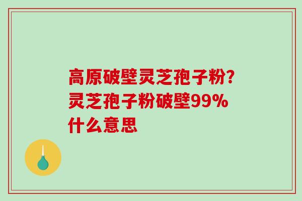 高原破壁灵芝孢子粉?灵芝孢子粉破壁99%什么意思 高原破壁灵芝孢子粉?灵芝孢子粉破壁99%什么意思