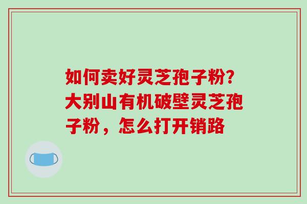 如何卖好灵芝孢子粉？大别山有机破壁灵芝孢子粉，怎么打开销路