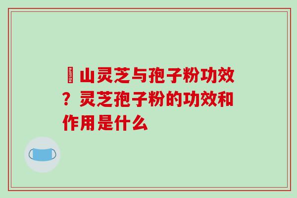 矷山灵芝与孢子粉功效？灵芝孢子粉的功效和作用是什么